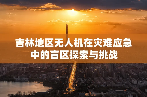 吉林地区无人机在灾难应急中的盲区探索与挑战