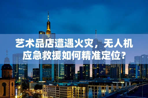 艺术品店遭遇火灾，无人机应急救援如何精准定位？