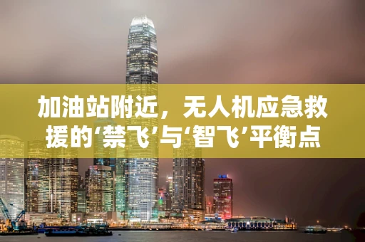 加油站附近，无人机应急救援的‘禁飞’与‘智飞’平衡点何在？