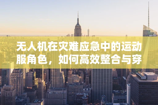 无人机在灾难应急中的运动服角色，如何高效整合与穿戴？
