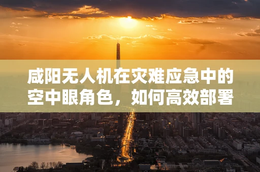 咸阳无人机在灾难应急中的空中眼角色，如何高效部署与数据传输？
