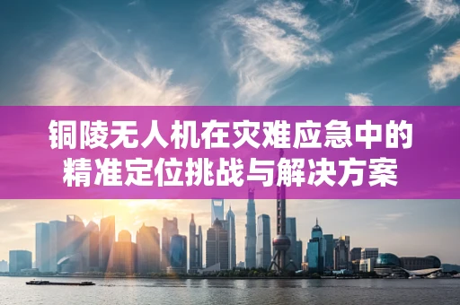 铜陵无人机在灾难应急中的精准定位挑战与解决方案