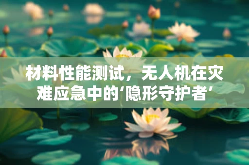 材料性能测试，无人机在灾难应急中的‘隐形守护者’