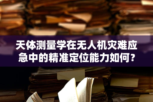 天体测量学在无人机灾难应急中的精准定位能力如何？