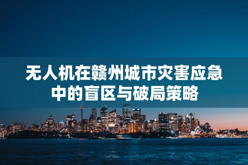 无人机在赣州城市灾害应急中的盲区与破局策略