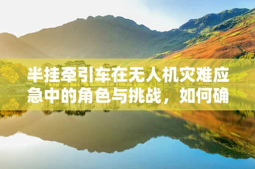 半挂牵引车在无人机灾难应急中的角色与挑战，如何确保高效协同？