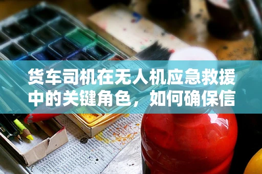 货车司机在无人机应急救援中的关键角色，如何确保信息准确传递？