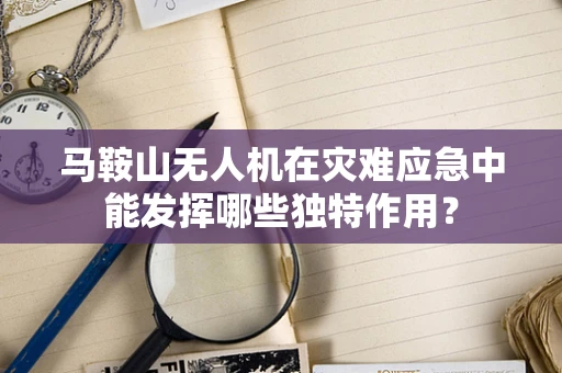 马鞍山无人机在灾难应急中能发挥哪些独特作用？