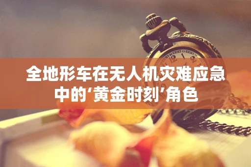 全地形车在无人机灾难应急中的‘黄金时刻’角色
