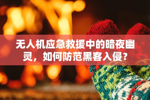 无人机应急救援中的暗夜幽灵，如何防范黑客入侵？