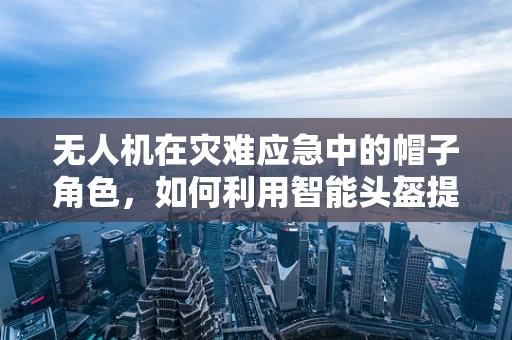 无人机在灾难应急中的帽子角色，如何利用智能头盔提升救援效率？