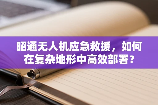 昭通无人机应急救援，如何在复杂地形中高效部署？