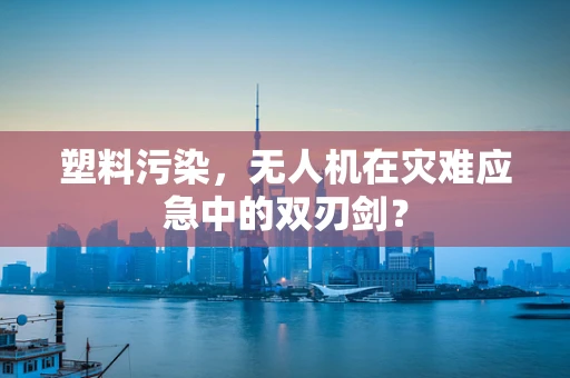 塑料污染，无人机在灾难应急中的双刃剑？