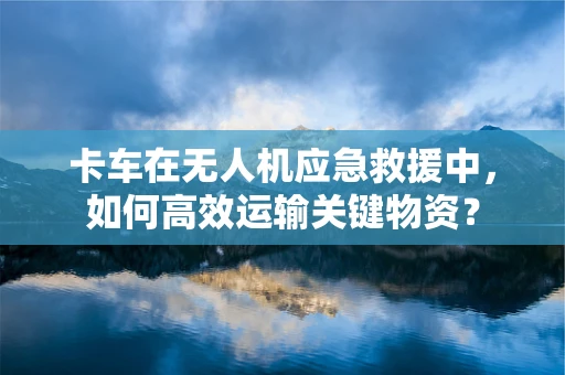 卡车在无人机应急救援中，如何高效运输关键物资？