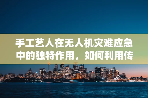 手工艺人在无人机灾难应急中的独特作用，如何利用传统技能提升救援效率？
