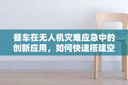 餐车在无人机灾难应急中的创新应用，如何快速搭建空中救援站？