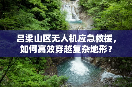 吕梁山区无人机应急救援，如何高效穿越复杂地形？
