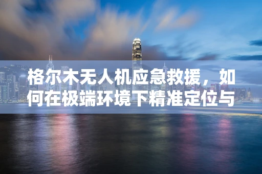 格尔木无人机应急救援，如何在极端环境下精准定位与物资投送？