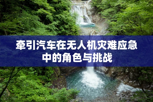 牵引汽车在无人机灾难应急中的角色与挑战