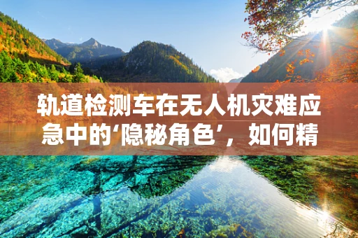 轨道检测车在无人机灾难应急中的‘隐秘角色’，如何精准导航，确保安全？