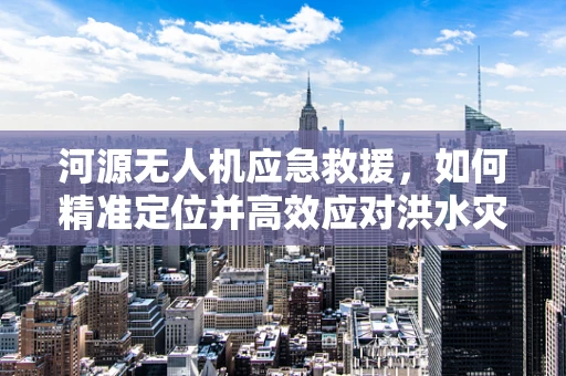 河源无人机应急救援，如何精准定位并高效应对洪水灾害？