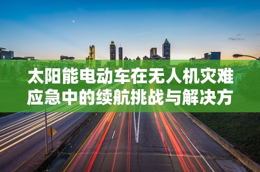 太阳能电动车在无人机灾难应急中的续航挑战与解决方案