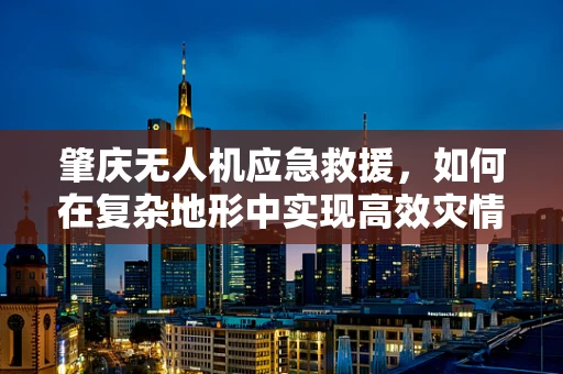 肇庆无人机应急救援，如何在复杂地形中实现高效灾情监测？