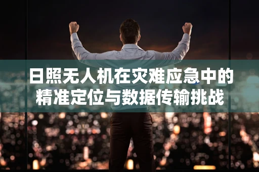 日照无人机在灾难应急中的精准定位与数据传输挑战