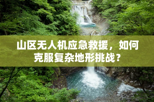 山区无人机应急救援，如何克服复杂地形挑战？