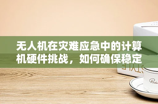 无人机在灾难应急中的计算机硬件挑战，如何确保稳定传输与高效处理？