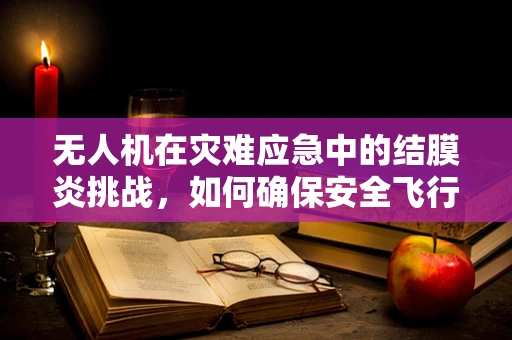 无人机在灾难应急中的结膜炎挑战，如何确保安全飞行？