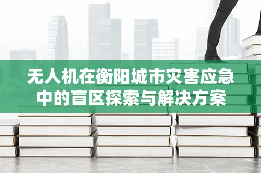 无人机在衡阳城市灾害应急中的盲区探索与解决方案