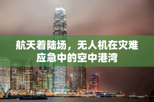 航天着陆场，无人机在灾难应急中的空中港湾