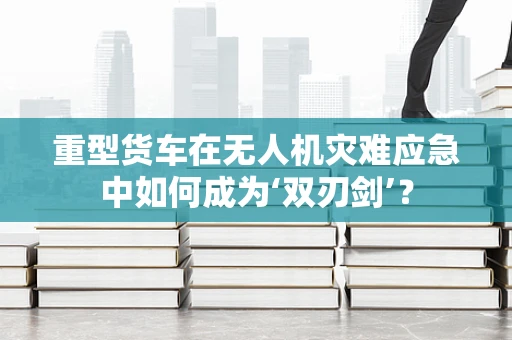 重型货车在无人机灾难应急中如何成为‘双刃剑’？