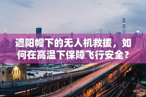遮阳帽下的无人机救援，如何在高温下保障飞行安全？