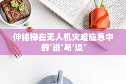 伸缩梯在无人机灾难应急中的‘进’与‘退’