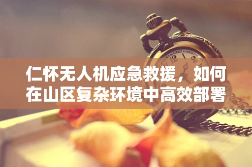 仁怀无人机应急救援，如何在山区复杂环境中高效部署？