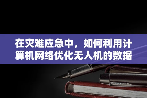 在灾难应急中，如何利用计算机网络优化无人机的数据传输与控制？