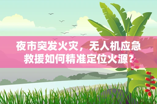 夜市突发火灾，无人机应急救援如何精准定位火源？