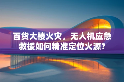 百货大楼火灾，无人机应急救援如何精准定位火源？