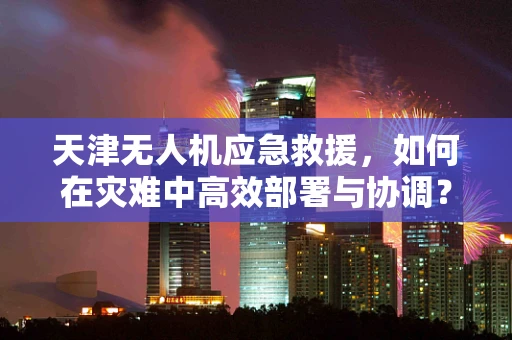 天津无人机应急救援，如何在灾难中高效部署与协调？