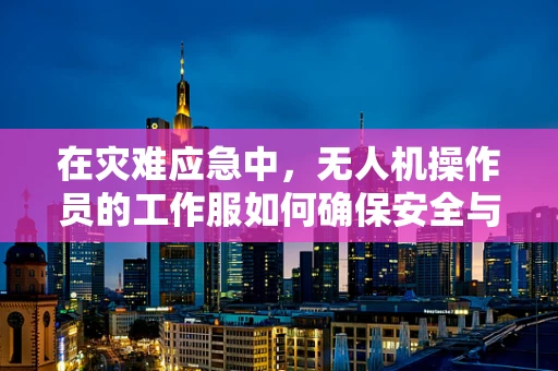 在灾难应急中，无人机操作员的工作服如何确保安全与高效？