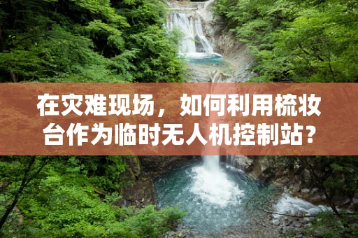 在灾难现场，如何利用梳妆台作为临时无人机控制站？