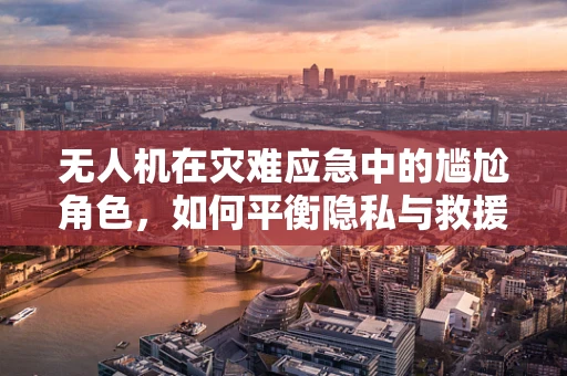 无人机在灾难应急中的尴尬角色，如何平衡隐私与救援？