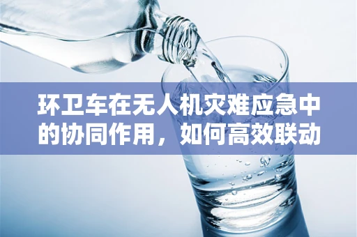 环卫车在无人机灾难应急中的协同作用，如何高效联动？