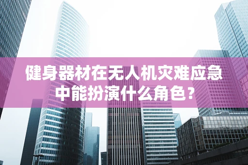 健身器材在无人机灾难应急中能扮演什么角色？
