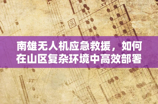 南雄无人机应急救援，如何在山区复杂环境中高效部署？