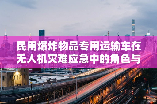 民用爆炸物品专用运输车在无人机灾难应急中的角色与挑战