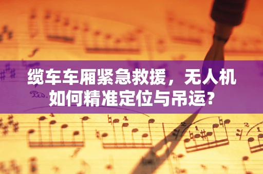 缆车车厢紧急救援，无人机如何精准定位与吊运？
