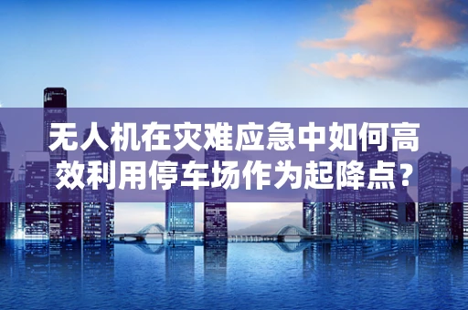 无人机在灾难应急中如何高效利用停车场作为起降点？